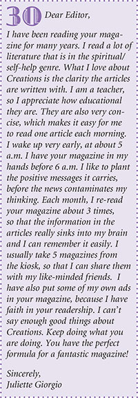Dear Editor,
I have been reading your magazine
for many years. I read a lot of
literature that is in the spiritual/
self-help genre. What I love about
Creations is the clarity the articles
are written with. I am a teacher,
so I appreciate how educational
they are. They are also very concise,
which makes it easy for me
to read one article each morning.
I wake up very early, at about 5
a.m. I have your magazine in my
hands before 6 a.m. I like to plant
the positive messages it carries,
before the news contaminates my
thinking. Each month, I re-read
your magazine about 3 times,
so that the information in the
articles really sinks into my brain
and I can remember it easily. I
usually take 5 magazines from
the kiosk, so that I can share them
with my like-minded friends. I
have also put some of my own ads
in your magazine, because I have
faith in your readership. I cant
say enough good things about
Creations. Keep doing what you
are doing. You have the perfect
formula for a fantastic magazine!
Sincerely,
Juliette Giorgio